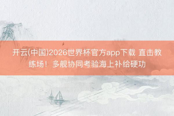 开云(中国)2026世界杯官方app下载 直击教练场！多舰协同考验海上补给硬功