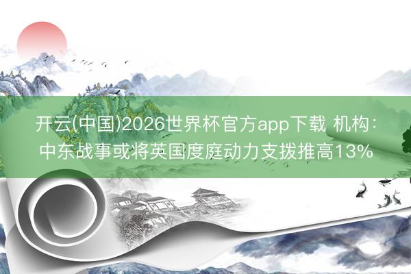 开云(中国)2026世界杯官方app下载 机构：中东战事或将英国度庭动力支拨推高13%