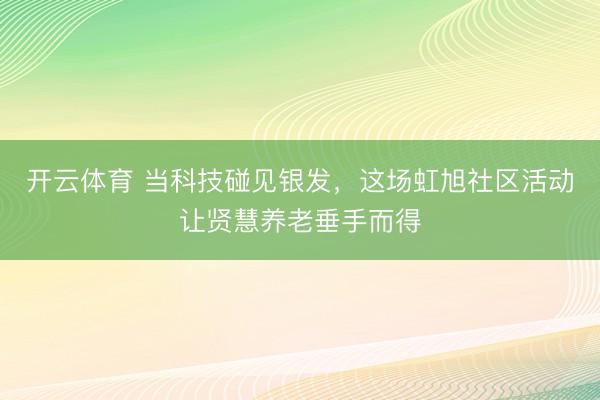 开云体育 当科技碰见银发，这场虹旭社区活动让贤慧养老垂手而得