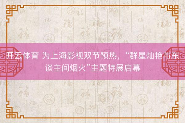 开云体育 为上海影视双节预热，“群星灿艳与东谈主间烟火”主题特展启幕