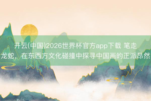 开云(中国)2026世界杯官方app下载 笔走龙蛇，在东西方文化碰撞中探寻中国画的正派昂然