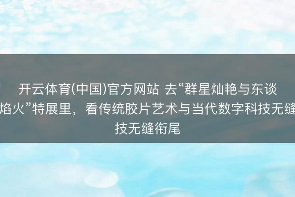 开云体育(中国)官方网站 去“群星灿艳与东谈主间焰火”特展里，看传统胶片艺术与当代数字科技无缝衔尾