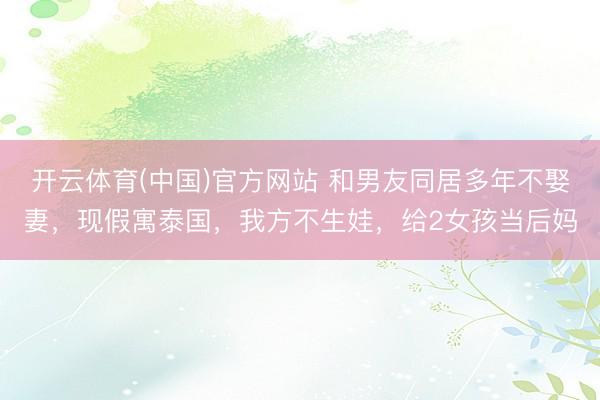 开云体育(中国)官方网站 和男友同居多年不娶妻，现假寓泰国，