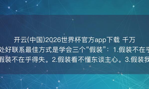 开云(中国)2026世界杯官方app下载 千万要记取，和周围东谈主处好联系最佳方式是学会三个“假装”：1.假装不在乎得失。2.假装看不懂东谈主心。3.假装我方过得很好