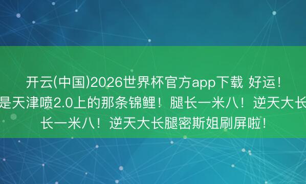 开云(中国)2026世界杯官方app下载 好运！今天SNKRS你就是天津喷2.0上的那条锦鲤！腿长一米八！逆天大长腿密斯姐刷屏啦！