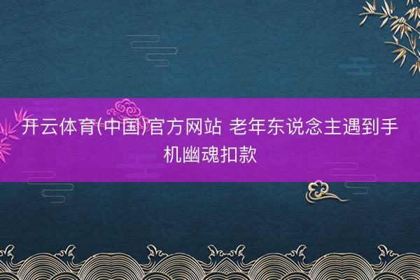 开云体育(中国)官方网站 老年东说念主遇到手机幽魂扣款