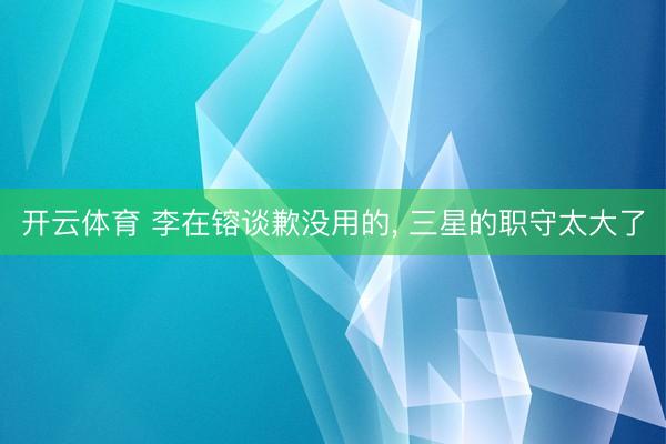 开云体育 李在镕谈歉没用的， 三星的职守太大了