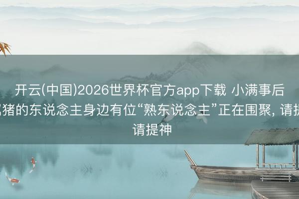 开云(中国)2026世界杯官方app下载 小满事后， 属猪的东说念主身边有位“熟东说念主”正在围聚， 请提神