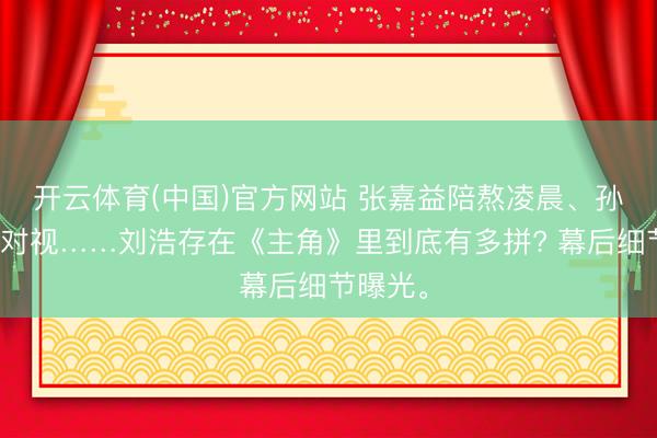 开云体育(中国)官方网站 张嘉益陪熬凌晨、孙浩不敢对视……刘浩存在《主角》里到底有多拼? 幕后细节曝光。