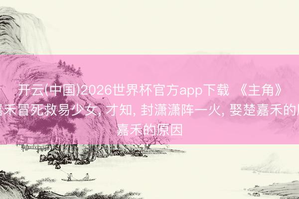 开云(中国)2026世界杯官方app下载 《主角》楚嘉禾冒死救易少女， 才知， 封潇潇阵一火， 娶楚嘉禾的原因