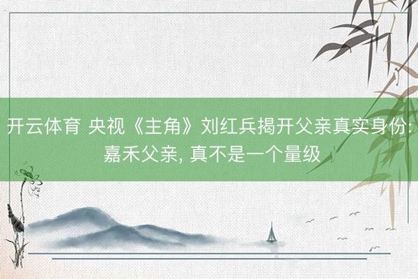 开云体育 央视《主角》刘红兵揭开父亲真实身份: 嘉禾父亲, 真不是一个量级