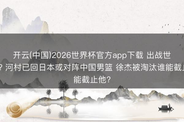 开云(中国)2026世界杯官方app下载 出战世初赛? 河村已回日本或对阵中国男篮 徐杰被淘汰谁能截止他?