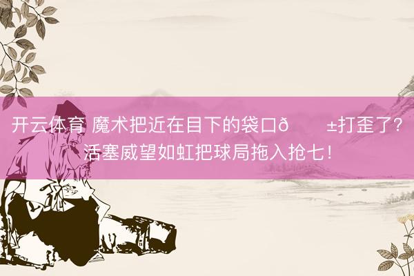 开云体育 魔术把近在目下的袋口🎱打歪了？活塞威望如虹把球局拖入抢七！