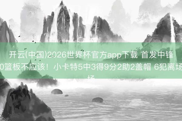 开云(中国)2026世界杯官方app下载 首发中锋0篮板不应该！小卡特5中3得9分2助2盖帽 6犯离场