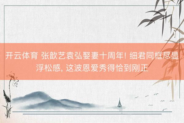 开云体育 张歆艺袁弘娶妻十周年! 细君同框尽显浮松感， 这波恩爱秀得恰到刚正