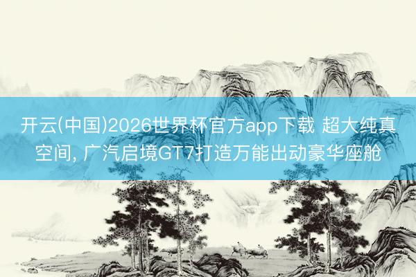 开云(中国)2026世界杯官方app下载 超大纯真空间， 广汽启境GT7打造万能出动豪华座舱