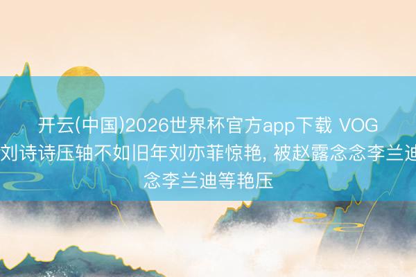 开云(中国)2026世界杯官方app下载 VOGUE红毯刘诗诗压轴不如旧年刘亦菲惊艳， 被赵露念念李兰迪等艳压