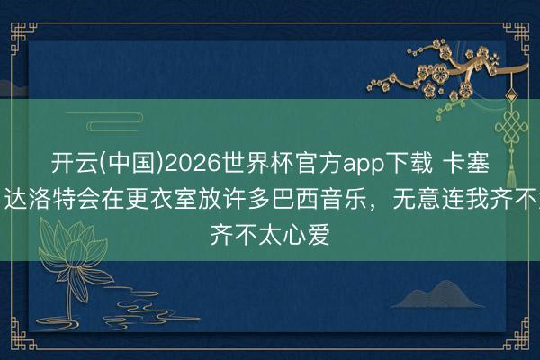 开云(中国)2026世界杯官方app下载 卡塞米罗：达洛特会在更衣室放许多巴西音乐，无意连我齐不太心爱