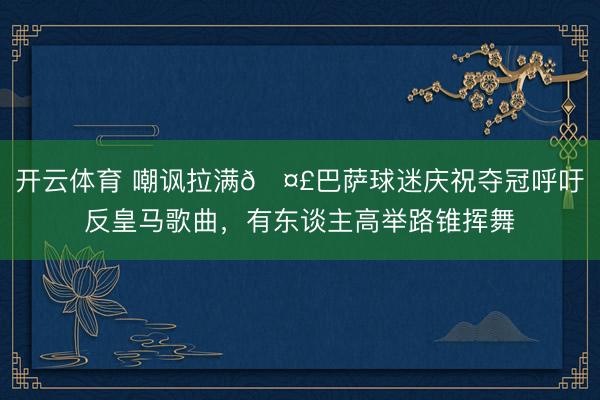 开云体育 嘲讽拉满🤣巴萨球迷庆祝夺冠呼吁反皇马歌曲，有东谈主高举路锥挥舞