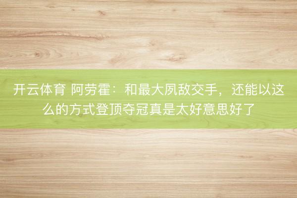开云体育 阿劳霍:和最大夙敌交手,还能以这么的方式登顶夺冠真是太好意思好了