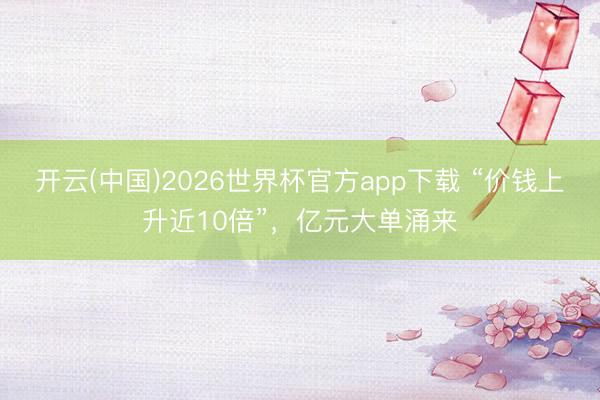 开云(中国)2026世界杯官方app下载 “价钱上升近10倍”，亿元大单涌来