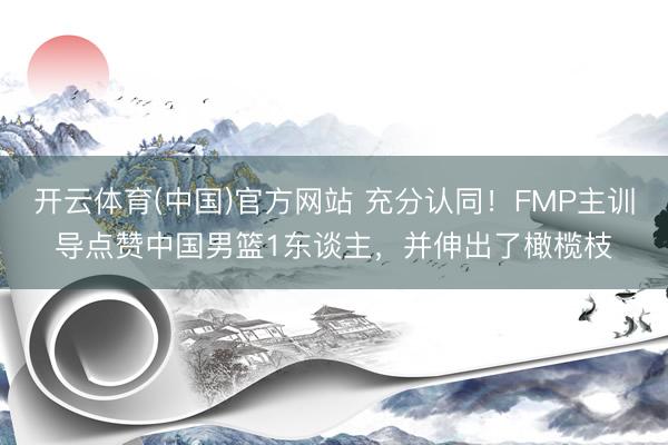 开云体育(中国)官方网站 充分认同！FMP主训导点赞中国男篮1东谈主，并伸出了橄榄枝