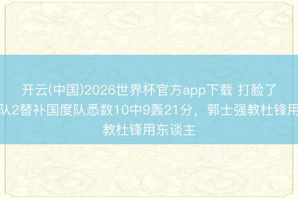 开云(中国)2026世界杯官方app下载 打脸了！广东队2替补国度队悉数10中9轰21分，郭士强教杜锋用东谈主