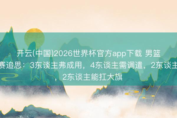 开云(中国)2026世界杯官方app下载 男篮首场热身赛追思：3东谈主弗成用，4东谈主需调遣，2东谈主能扛大旗