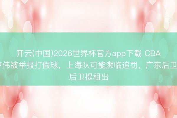 开云(中国)2026世界杯官方app下载 CBA音信:卢伟被举报打假球，上海队可能濒临追罚，广东后卫提租出