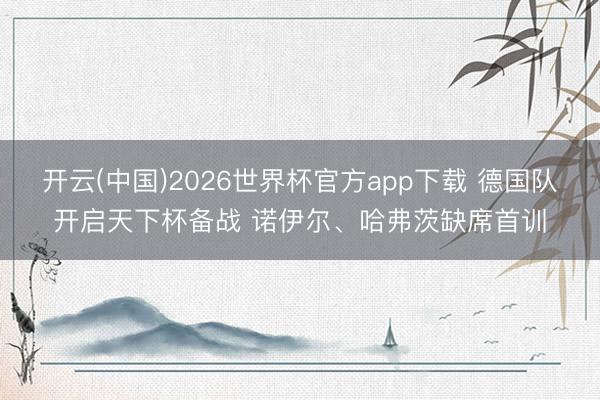 开云(中国)2026世界杯官方app下载 德国队开启天下杯备战 诺伊尔、哈弗茨缺席首训