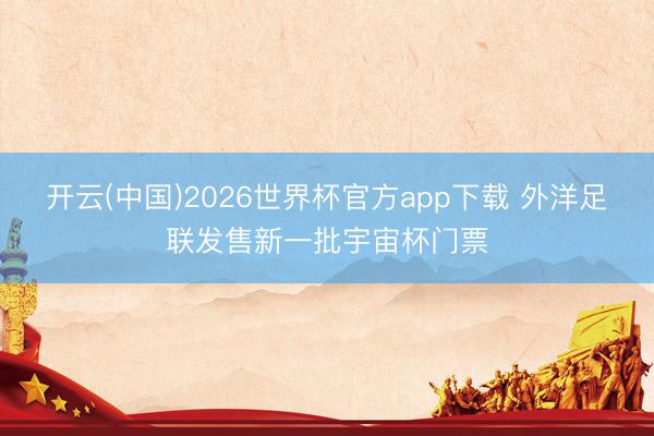 开云(中国)2026世界杯官方app下载 外洋足联发售新一批宇宙杯门票