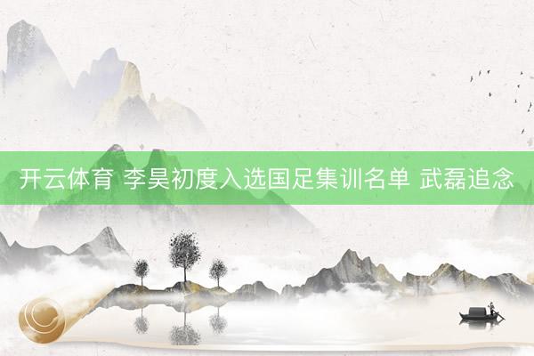 开云体育 李昊初度入选国足集训名单 武磊追念