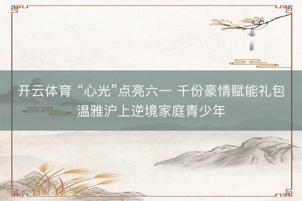 开云体育 “心光”点亮六一 千份豪情赋能礼包温雅沪上逆境家庭青少年
