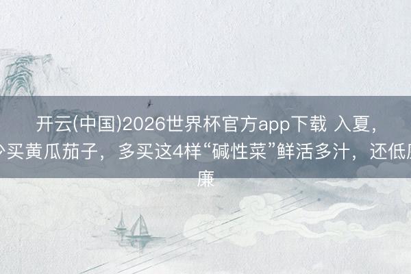 开云(中国)2026世界杯官方app下载 入夏，少买黄瓜茄子，多买这4样“碱性菜”鲜活多汁，还低廉