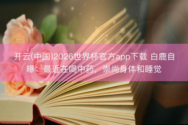 开云(中国)2026世界杯官方app下载 白鹿自曝：最近在喝中药，崇尚身体和睡觉