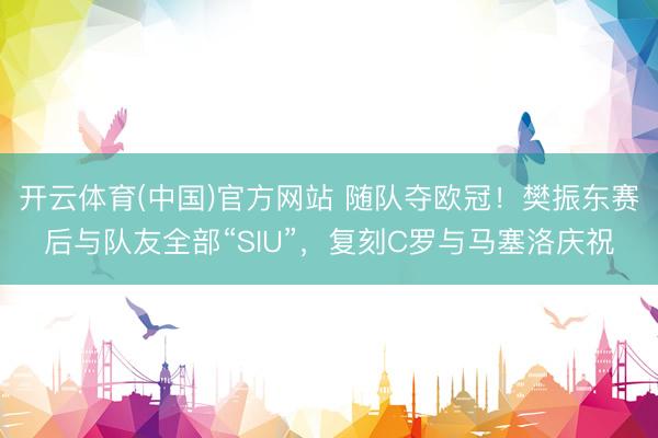 开云体育(中国)官方网站 随队夺欧冠！樊振东赛后与队友全部“SIU”，复刻C罗与马塞洛庆祝