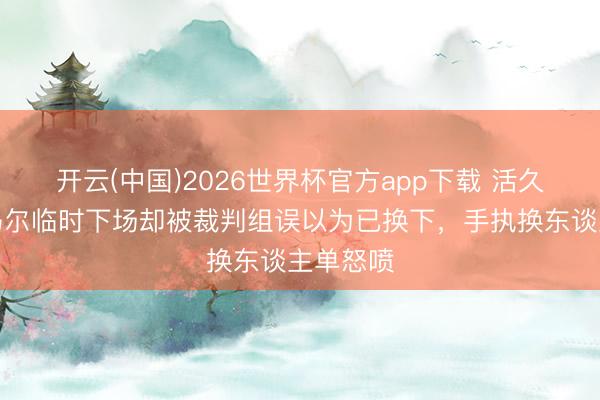 开云(中国)2026世界杯官方app下载 活久见！内马尔临时下场却被裁判组误以为已换下，手执换东谈主单怒喷