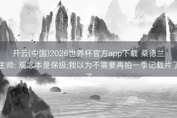 开云(中国)2026世界杯官方app下载 桑德兰主帅: 观念本是保级;我以为不需要再拍一季记载片了