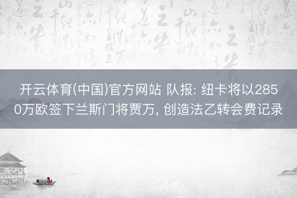 开云体育(中国)官方网站 队报: 纽卡将以2850万欧签下兰斯门将贾万， 创造法乙转会费记录