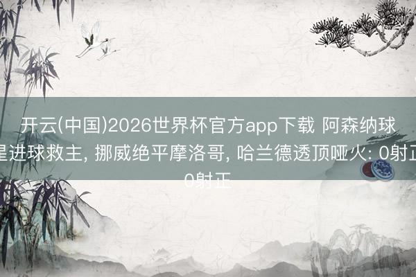 开云(中国)2026世界杯官方app下载 阿森纳球星进球救主， 挪威绝平摩洛哥， 哈兰德透顶哑火: 0射正