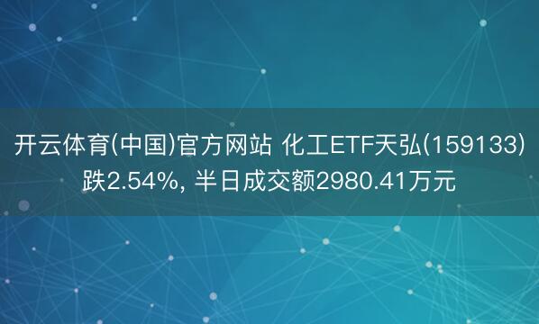 开云体育(中国)官方网站 化工ETF天弘(159133)跌2.54%， 半日成交额2980.41万元