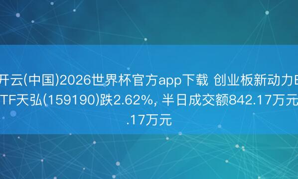 开云(中国)2026世界杯官方app下载 创业板新动力ETF天弘(159190)跌2.62%， 半日成交额842.17万元