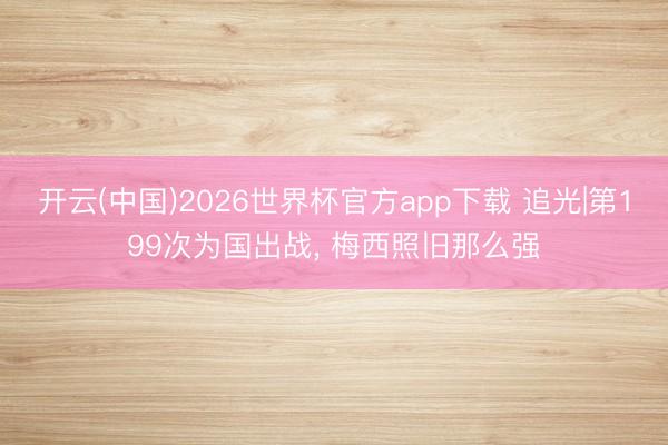 开云(中国)2026世界杯官方app下载 追光|第199次为国出战， 梅西照旧那么强