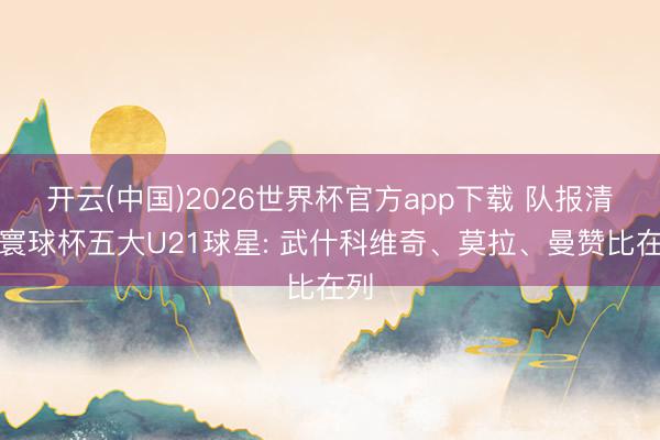 开云(中国)2026世界杯官方app下载 队报清点寰球杯五大U21球星: 武什科维奇、莫拉、曼赞比在列