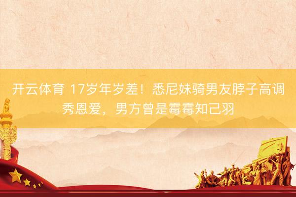 开云体育 17岁年岁差!悉尼妹骑男友脖子高调秀恩爱,男方曾是霉霉知己羽