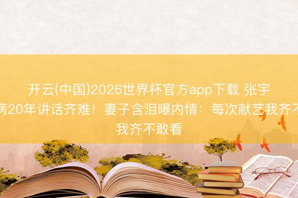 开云(中国)2026世界杯官方app下载 张宇患怪病20年讲话齐难！妻子含泪曝内情：每次献艺我齐不敢看