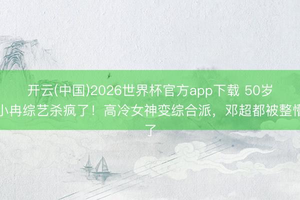 开云(中国)2026世界杯官方app下载 50岁李小冉综艺杀疯了！高冷女神变综合派，邓超都被整懵了