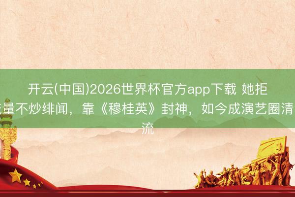 开云(中国)2026世界杯官方app下载 她拒流量不炒绯闻,靠《穆桂英》封神,如今成演艺圈清流