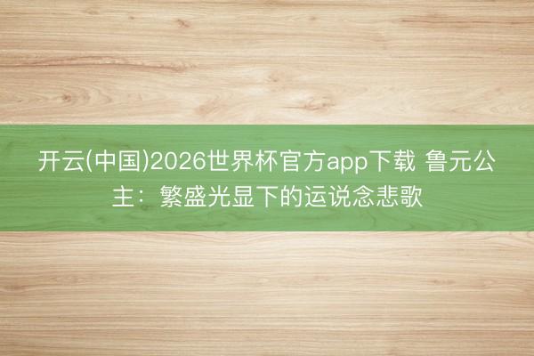 开云(中国)2026世界杯官方app下载 鲁元公主：繁盛光显下的运说念悲歌