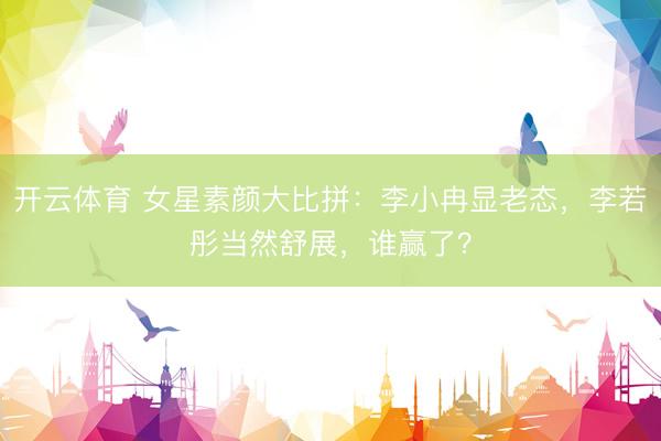开云体育 女星素颜大比拼：李小冉显老态，李若彤当然舒展，谁赢了？